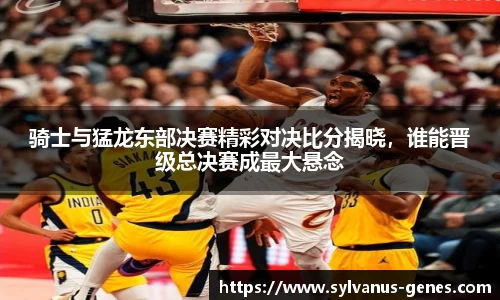 骑士与猛龙东部决赛精彩对决比分揭晓，谁能晋级总决赛成最大悬念